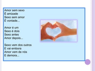 Amor sem sexo
É amizade
Sexo sem amor
É vontade...
Amor é um
Sexo é dois
Sexo antes
Amor depois...
Sexo vem dos outros
E vai embora
Amor vem de nós
E demora...

 