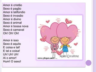 Amor é cristão
Sexo é pagão
Amor é latifúndio
Sexo é invasão
Amor é divino
Sexo é animal
Amor é bossa nova
Sexo é carnaval
Oh! Oh! Oh!
Amor é isso
Sexo é aquilo
E coisa e tal!
E tal e coisa!
Uh! Uh! Uh!
Ai o amor!
Hum! O sexo!

 