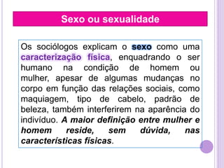 Sexo ou sexualidade
Os sociólogos explicam o sexo como uma
caracterização física, enquadrando o ser
humano na condição de homem ou
mulher, apesar de algumas mudanças no
corpo em função das relações sociais, como
maquiagem, tipo de cabelo, padrão de
beleza, também interferirem na aparência do
indivíduo. A maior definição entre mulher e
homem
reside,
sem
dúvida,
nas
características físicas.

 