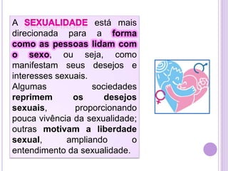 A
está mais
direcionada para a forma
como as pessoas lidam com
o sexo, ou seja, como
manifestam seus desejos e
interesses sexuais.
Algumas
sociedades
reprimem
os
desejos
sexuais,
proporcionando
pouca vivência da sexualidade;
outras motivam a liberdade
sexual,
ampliando
o
entendimento da sexualidade.

 