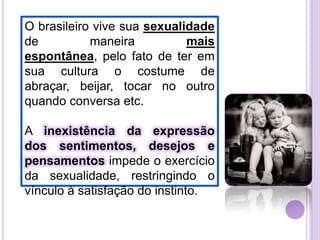 O brasileiro vive sua sexualidade
de
maneira
mais
espontânea, pelo fato de ter em
sua cultura o costume de
abraçar, beijar, tocar no outro
quando conversa etc.
A inexistência da expressão
dos sentimentos, desejos e
pensamentos impede o exercício
da sexualidade, restringindo o
vínculo à satisfação do instinto.

 