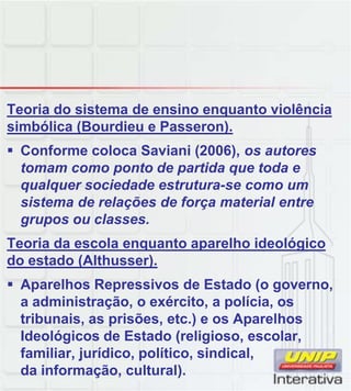 Teoria do sistema de ensino enquanto violência
simbólica (Bourdieu e Passeron).
Conforme coloca Saviani (2006), os autores
tomam como ponto de partida que toda e
qualquer sociedade estrutura-se como um
sistema de relações de força material entre
grupos ou classes.
Teoria da escola enquanto aparelho ideológico
do estado (Althusser).
Aparelhos Repressivos de Estado (o governo,
a administração, o exército, a polícia, os
tribunais, as prisões, etc.) e os Aparelhos
Ideológicos de Estado (religioso, escolar,
familiar, jurídico, político, sindical,
da informação, cultural).
 