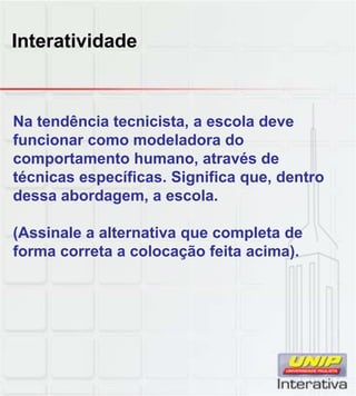 Interatividade
Na tendência tecnicista, a escola deve
funcionar como modeladora do
comportamento humano, através de
técnicas específicas. Significa que, dentro
dessa abordagem a escoladessa abordagem, a escola.
(Assinale a alternativa que completa de
forma correta a colocação feita acima).
 