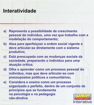 Interatividade
a) Representa a possibilidade de crescimento
pessoal do indivíduo, uma vez que trabalha com a
modelação do comportamento;
b) Atua para aperfeiçoar a ordem social vigente e
deve articular-se diretamente com o sistema
produtivo;produtivo;
c) Está preocupada com as mudanças sociais da
sociedade, preparando o indivíduo para uma
atuação crítica;
d) Olha o aprender como um processo pessoal do
indivíduo, mas que deve articular-se com
pressupostos políticos e comunitários;p p p ;
e) Considera o ensino como um processo
organizado e perfeito, dentro de um conjunto de
princípios que se fundamenta
na psicologia e na pedagogia
não-diretiva
 