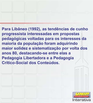 Para Libâneo (1992), as tendências de cunho
progressista interessadas em propostas
pedagógicas voltadas para os interesses da
maioria da população foram adquirindo
maior solidez e sistematização por volta dos
anos 80, destacando-se entre elas a
Pedagogia Libertadora e a Pedagogia
Crítico-Social dos Conteúdos.
 