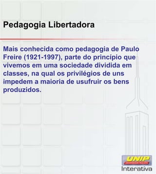 Pedagogia Libertadora
Mais conhecida como pedagogia de Paulo
Freire (1921-1997), parte do princípio que
vivemos em uma sociedade dividida em
classes, na qual os privilégios de uns
impedem a maioria de usufruir os bens
produzidos.
 