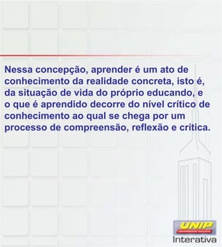 Nessa concepção, aprender é um ato de
conhecimento da realidade concreta, isto é,
da situação de vida do próprio educando, e
o que é aprendido decorre do nível crítico de
conhecimento ao qual se chega por um
processo de compreensão, reflexão e crítica.
 