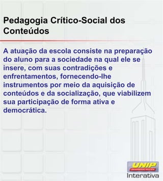 Pedagogia Crítico-Social dos
Conteúdos
A atuação da escola consiste na preparação
do aluno para a sociedade na qual ele se
insere, com suas contradições e
enfrentamentos, fornecendo-lhe
instrumentos por meio da aquisição de
conteúdos e da socialização, que viabilizem
sua participação de forma ativa e
democrática.
 