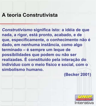 A teoria Construtivista
Construtivismo significa isto: a idéia de que
nada, a rigor, está pronto, acabado, e de
que, especificamente, o conhecimento não é
dado, em nenhuma instância, como algo
terminado – é sempre um leque de
possibilidades que podem ou não ser
realizadas. É constituído pela interação do
indivíduo com o meio físico e social, com o
simbolismo humano.
(Becker 2001)
 