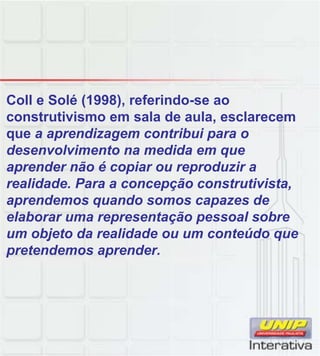 Coll e Solé (1998), referindo-se ao
construtivismo em sala de aula, esclarecem
que a aprendizagem contribui para o
desenvolvimento na medida em que
aprender não é copiar ou reproduzir a
realidade. Para a concepção construtivista,
aprendemos quando somos capazes de
elaborar uma representação pessoal sobre
um objeto da realidade ou um conteúdo que
pretendemos aprender.
 