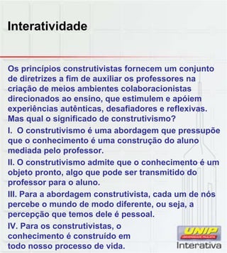 Interatividade
Os princípios construtivistas fornecem um conjunto
de diretrizes a fim de auxiliar os professores na
criação de meios ambientes colaboracionistas
direcionados ao ensino, que estimulem e apóiem
experiências autênticas, desafiadores e reflexivas.
Mas qual o significado de construtivismo?
I. O construtivismo é uma abordagem que pressupõe
que o conhecimento é uma construção do aluno
mediada pelo professor.
II. O construtivismo admite que o conhecimento é um
objeto pronto, algo que pode ser transmitido do
professor para o aluno.
III. Para a abordagem construtivista, cada um de nós
percebe o mundo de modo diferente, ou seja, a
percepção que temos dele é pessoal.
IV. Para os construtivistas, o
conhecimento é construído em
todo nosso processo de vida.
 