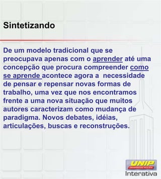 Sintetizando
De um modelo tradicional que se
preocupava apenas com o aprender até uma
concepção que procura compreender como
se aprende acontece agora a necessidade
de pensar e repensar novas formas de
trabalho, uma vez que nos encontramos
frente a uma nova situação que muitos
autores caracterizam como mudança de
paradigma. Novos debates, idéias,
articulações, buscas e reconstruções.
 