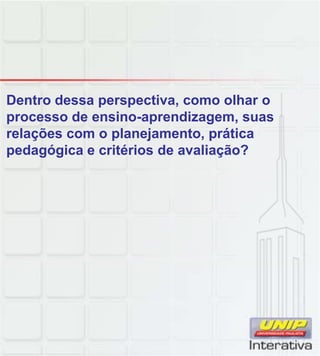 Dentro dessa perspectiva, como olhar o
processo de ensino-aprendizagem, suas
relações com o planejamento, prática
pedagógica e critérios de avaliação?
 