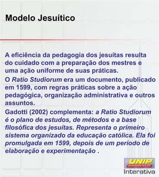 Modelo Jesuítico
A eficiência da pedagogia dos jesuítas resulta
do cuidado com a preparação dos mestres e
uma ação uniforme de suas práticas.
O Ratio Studiorum era um documento, publicado
em 1599 com regras práticas sobre a açãoem 1599, com regras práticas sobre a ação
pedagógica, organização administrativa e outros
assuntos.
Gadotti (2002) complementa: a Ratio Studiorum
é o plano de estudos, de métodos e a base
filosófica dos jesuítas. Representa o primeiro
i i d d d ã óli El f isistema organizado da educação católica. Ela foi
promulgada em 1599, depois de um período de
elaboração e experimentação .
 