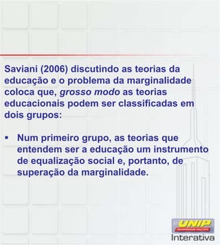 Saviani (2006) discutindo as teorias da
educação e o problema da marginalidade
coloca que, grosso modo as teorias
educacionais podem ser classificadas em
dois grupos:
Num primeiro grupo, as teorias que
entendem ser a educação um instrumento
de equalização social e, portanto, de
superação da marginalidade.
 