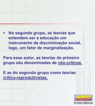No segundo grupo, as teorias que
entendem ser a educação um
instrumento de discriminação social,
logo, um fator de marginalização.
Para esse autor, as teorias do primeiro
grupo são denominadas de não-críticas.
E as do segundo grupo como teorias
crítico-reprodutivistas.p
 