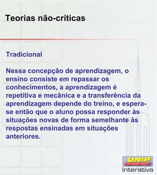 Teorias não-críticas
Tradicional
Nessa concepção de aprendizagem, o
ensino consiste em repassar os
conhecimentos a aprendizagem éconhecimentos, a aprendizagem é
repetitiva e mecânica e a transferência da
aprendizagem depende do treino, e espera-
se então que o aluno possa responder às
situações novas de forma semelhante às
respostas ensinadas em situaçõesp ç
anteriores.
 