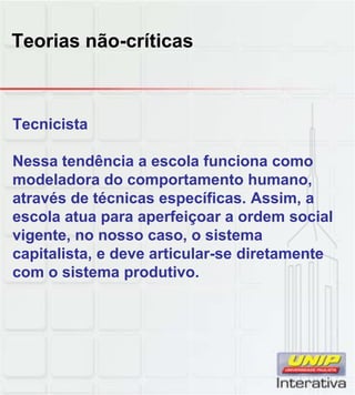 Teorias não-críticas
Tecnicista
Nessa tendência a escola funciona como
modeladora do comportamento humano,
através de técnicas específicas Assim aatravés de técnicas específicas. Assim, a
escola atua para aperfeiçoar a ordem social
vigente, no nosso caso, o sistema
capitalista, e deve articular-se diretamente
com o sistema produtivo.
 