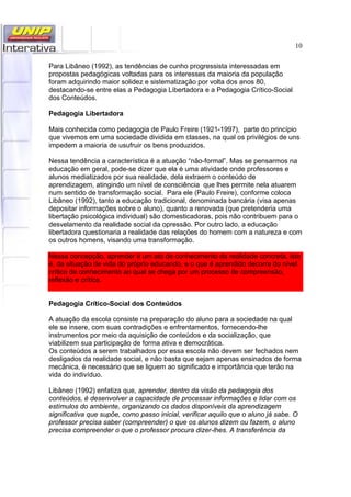 10
Para Libâneo (1992), as tendências de cunho progressista interessadas em
propostas pedagógicas voltadas para os interesses da maioria da população
foram adquirindo maior solidez e sistematização por volta dos anos 80,
destacando-se entre elas a Pedagogia Libertadora e a Pedagogia Crítico-Social
dos Conteúdos.
Pedagogia Libertadora
Mais conhecida como pedagogia de Paulo Freire (1921-1997), parte do princípio
que vivemos em uma sociedade dividida em classes, na qual os privilégios de uns
impedem a maioria de usufruir os bens produzidos.
Nessa tendência a característica é a atuação “não-formal”. Mas se pensarmos na
educação em geral, pode-se dizer que ela é uma atividade onde professores e
alunos mediatizados por sua realidade, dela extraem o conteúdo de
aprendizagem, atingindo um nível de consciência que lhes permite nela atuarem
num sentido de transformação social. Para ele (Paulo Freire), conforme coloca
Libâneo (1992), tanto a educação tradicional, denominada bancária (visa apenas
depositar informações sobre o aluno), quanto a renovada (que pretenderia uma
libertação psicológica individual) são domesticadoras, pois não contribuem para o
desvelamento da realidade social da opressão. Por outro lado, a educação
libertadora questionaria a realidade das relações do homem com a natureza e com
os outros homens, visando uma transformação.
Nessa concepção, aprender é um ato de conhecimento da realidade concreta, isto
é, da situação de vida do próprio educando, e o que é aprendido decorre do nível
crítico de conhecimento ao qual se chega por um processo de compreensão,
reflexão e crítica.
Pedagogia Crítico-Social dos Conteúdos
A atuação da escola consiste na preparação do aluno para a sociedade na qual
ele se insere, com suas contradições e enfrentamentos, fornecendo-lhe
instrumentos por meio da aquisição de conteúdos e da socialização, que
viabilizem sua participação de forma ativa e democrática.
Os conteúdos a serem trabalhados por essa escola não devem ser fechados nem
desligados da realidade social, e não basta que sejam apenas ensinados de forma
mecânica, é necessário que se liguem ao significado e importância que terão na
vida do indivíduo.
Libâneo (1992) enfatiza que, aprender, dentro da visão da pedagogia dos
conteúdos, é desenvolver a capacidade de processar informações e lidar com os
estímulos do ambiente, organizando os dados disponíveis da aprendizagem
significativa que supõe, como passo inicial, verificar aquilo que o aluno já sabe. O
professor precisa saber (compreender) o que os alunos dizem ou fazem, o aluno
precisa compreender o que o professor procura dizer-lhes. A transferência da
 