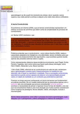 11
aprendizagem se dá a partir do momento da síntese, isto é, quando o aluno
supera a sua visão parcial e confusa e adquire uma visão mais clara e unificadora.
A teoria Construtivista
Encontramos em Aranha (2006), que as teorias construtivistas representam um
esforço na busca de caminhos que dêem conta da complexidade do processo de
conhecimento.
Já Becker (2001) esclarece que:
Construtivismo significa isto: a idéia de que nada, a rigor, está pronto, acabado,
e de que, especificamente, o conhecimento não é dado, em nenhuma instância,
como algo terminado – é sempre um leque de possibilidades que podem ou não
ser realizadas. É constituído pela interação do indivíduo com o meio físico e social,
com o simbolismo humano.
Podemos entender que o construtivismo , como coloca Aranha (2006), realça a
capacidade adaptativa da inteligência e da afetividade, dando condições para que
o processo de amadurecimento não seja ilusório, o que acontece quando resulta
apenas das pressões externas sobre o sujeito.
Como representantes clássicos dessa tendência encontramos Jean Piaget, Emília
Ferreiro, Vygotsky, bem como outros que fazem parte dessa orientação, como
Henri Wallon, Alexander Luria, Alexei Leontiev.
Coll e Solé (1998), referindo-se ao construtivismo em sala de aula, esclarecem
que a aprendizagem contribui para o desenvolvimento na medida em que
aprender não é copiar ou reproduzir a realidade. Para a concepção construtivista,
aprendemos quando somos capazes de elaborar uma representação pessoal
sobre um objeto da realidade ou um conteúdo que pretendemos aprender.
Fizemos um longo percurso conhecendo um pouco de teorias que fundamentam
as práticas docentes. De um modelo tradicional que se preocupava apenas com o
aprender até uma concepção que procura compreender como se aprende
acontece a necessidade de pensar e repensar novas formas de trabalho, uma vez
que nos encontramos frente a uma nova situação que muitos autores caracterizam
como mudança de paradigma. Novos debates, idéias, articulações, buscas e
reconstruções.
Dentro dessa perspectiva, como olhar o processo de ensino-aprendizagem, suas
relações com o planejamento, prática pedagógica e critérios de avaliação?
 