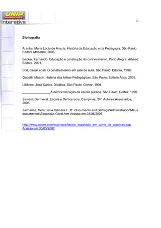 12
Bibliografia
Aranha, Maria Lúcia de Arruda. História da Educação e da Pedagogia. São Paulo:
Editora Moderna, 2006.
Becker, Fernando. Educação e construção do conhecimento. Porto Alegre: Artmed
Editora, 2001.
Coll, César et all. O construtivismo em sala de aula. São Paulo: Editora, 1998.
Gadotti, Moacir. História das Idéias Pedagógicas. São Paulo: Editora Ática, 2002.
Libâneo, José Carlos. Didática. São Paulo: Cortez, 1994.
________________A democratização da escola pública. São Paulo: Cortez, 1990.
Saviani, Dermeval. Escola e Democracia. Campinas, SP: Autores Associados,
2006.
Zacharias, Vera Lúcia Câmara F. C: Documents and SettingsAdministradorMeus
documentosEducação Geral.htm Acesso em 03/05/2007
http://www.obore.com/acontece/textos_especiais_em_torno_de_algumas.asp
Acesso em 03/05/2007
 