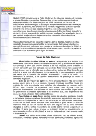 2
Gadotti (2002) complementa: a Ratio Studiorum é o plano de estudos, de métodos
e a base filosófica dos jesuítas. Representa o primeiro sistema organizado da
educação católica. Ela foi promulgada em 1599, depois de um período de
elaboração e experimentação. A educação dos jesuítas destinava-se à formação
das elites burguesas, para prepará-las a exercer a hegemonia cultural e política.
Eficientes na formação das classes dirigentes, os jesuítas descuidaram
completamente da educação popular. A pedagogia da Companhia de Jesus foi e
ainda é criticada, apesar de ter sofrido retoques e adaptações através dos tempos,
por suprimir a originalidade do pensamento e comandar a invasão cultural
colonialista européia, no mundo.
Os jesuítas mostravam-se bastante exigentes com a didática, recomendando a
repetição dos exercícios para facilitar a memorização. Estimulavam também a
competição entre os indivíduos e as classes, e conforme coloca Aranha (2006), a
obediência era considerada virtude não só de alunos, como também de padres e
submetia todos a uma disciplina rígida e trabalho.
__________________________________________________________________
Regras do Ratio Studiorum
Aliança das virtudes sólidas do estudo. Apliquem-se aos estudos com
seriedade e constância: e como se devem acautelar para que o fervor dos estudos
não arrefeça o amor das virtudes sólidas e da vida religiosa, assim também se
devem persuadir que, nos colégios, não poderão fazer coisa mais agradável a
Deus do que, com a intenção que se disse acima, aplicar-se diligentemente aos
estudos; e ainda que não cheguem nunca a exercitar o que aprenderam, também
por certo que o trabalho de estudar, empreendido, como é de razão, por
obediência e caridade, é de grande merecimento na presença da divina e
soberana majestade.
Evite-se a novidade de opiniões. Ainda em assuntos que não apresentem
perigo algum para a fé e a piedade, ninguém introduza questões novas em
matéria de certa importância, nem opiniões não abonadas por nenhum autor
idôneo, sem consultar os superiores, nem ensine coisa alguma contra os
princípios fundamentais dos doutores e o sentir comum das escolas. Sigam todos
de preferência os mestres aprovados e as doutrinas que, pela experiência dos
anos, são mais adotadas nas escolas católicas.
Repetições em casa. Todos os dias, exceto os sábados, os dias de feriado
e os festivos, designe uma hora de repetição aos nossos escolásticos para que se
exercitem as inteligências e melhor se esclareçam as dificuldades ocorrentes.
Assim um ou dois sejam avisados com antecedência para repetir a lição de
memória, mas só por um quarto de hora; em seguida um ou dois formulem
objeções e outros tantos respondam; se ainda sobrar tempo, proponham-se
dúvidas. E para que sobre, procure o professor conservar rigorosamente a
argumentação em forma [silogística]; e quando mais nada de novo se aduz, corte
a argumentação.
Ordem nos pátios e nas aulas, ainda superiores, não se tolerem armas,
ociosidade, correrias e gritos, nem tampouco se permitam juramentos, agressões
 