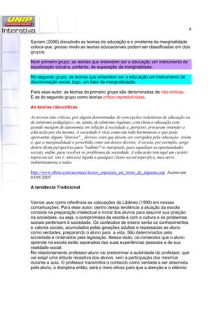 4
Saviani (2006) discutindo as teorias da educação e o problema da marginalidade
coloca que, grosso modo as teorias educacionais podem ser classificadas em dois
grupos:
Num primeiro grupo, as teorias que entendem ser a educação um instrumento de
equalização social e, portanto, de superação da marginalidade.
No segundo grupo, as teorias que entendem ser a educação um instrumento de
discriminação social, logo, um fator de marginalização.
Para esse autor, as teorias do primeiro grupo são denominadas de não-críticas.
E as do segundo grupo como teorias crítico-reprodutivistas.
As teorias não-críticas
As teorias não críticas, por alguns denominadas de concepções redentoras de educação ou
de otimismo pedagógico, ou, ainda, de otimismo ingênuo, concebem a educação com
grande margem de autonomia em relação à sociedade e, portanto, procuram entender a
educação por ela mesma. A sociedade é vista como um todo harmonioso e que pode
apresentar alguns "desvios" _ desvios estes que devem ser corrigidos pela educação. Assim
é, que a marginalidade é percebida como um desses desvios. A escola, por exemplo, surge
dentro desta perspectiva para "redimir" os marginais, para equalizar as oportunidades
sociais, enfim, para resolver os problemas da sociedade. A educação tem aqui um caráter
supra-social, isto é, não está ligada a qualquer classe social específica, mas serve
indistintamente a todas.
http://www.obore.com/acontece/textos_especiais_em_torno_de_algumas.asp Acesso em
03/05/2007
A tendência Tradicional
Vamos usar como referência as colocações de Libâneo (1990) em nossas
conceituações. Para esse autor, dentro dessa tendência a atuação da escola
consiste na preparação intelectual e moral dos alunos para assumir sua posição
na sociedade, ou seja, o compromisso da escola é com a cultura e os problemas
sociais pertencem à sociedade. Os conteúdos de ensino serão os conhecimentos
e valores sociais, acumulados pelas gerações adultas e repassadas ao aluno
como verdades, preparando o aluno para a vida. São determinados pela
sociedade e ordenados pela legislação. Nessa visão, os conteúdos que o aluno
aprende na escola estão separados das suas experiências pessoais e de sua
realidade social.
No relacionamento professor-aluno vai predominar a autoridade do professor, que
vai exigir uma atitude receptiva dos alunos, sem a participação dos mesmos
durante a aula. O professor transmitira o conteúdo como verdade a ser absorvida
pelo aluno, a disciplina então, será o meio eficaz para que a atenção e o silêncio
 