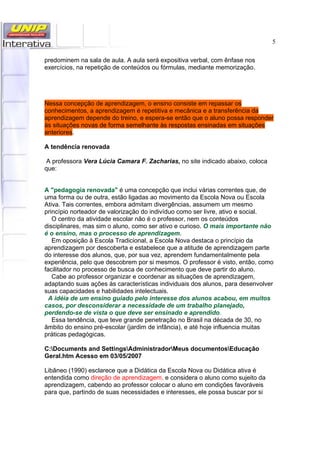 5
predominem na sala de aula. A aula será expositiva verbal, com ênfase nos
exercícios, na repetição de conteúdos ou fórmulas, mediante memorização.
Nessa concepção de aprendizagem, o ensino consiste em repassar os
conhecimentos, a aprendizagem é repetitiva e mecânica e a transferência da
aprendizagem depende do treino, e espera-se então que o aluno possa responder
às situações novas de forma semelhante às respostas ensinadas em situações
anteriores.
A tendência renovada
A professora Vera Lúcia Camara F. Zacharias, no site indicado abaixo, coloca
que:
A "pedagogia renovada" é uma concepção que inclui várias correntes que, de
uma forma ou de outra, estão ligadas ao movimento da Escola Nova ou Escola
Ativa. Tais correntes, embora admitam divergências, assumem um mesmo
princípio norteador de valorização do indivíduo como ser livre, ativo e social.
O centro da atividade escolar não é o professor, nem os conteúdos
disciplinares, mas sim o aluno, como ser ativo e curioso. O mais importante não
é o ensino, mas o processo de aprendizagem.
Em oposição à Escola Tradicional, a Escola Nova destaca o princípio da
aprendizagem por descoberta e estabelece que a atitude de aprendizagem parte
do interesse dos alunos, que, por sua vez, aprendem fundamentalmente pela
experiência, pelo que descobrem por si mesmos. O professor é visto, então, como
facilitador no processo de busca de conhecimento que deve partir do aluno.
Cabe ao professor organizar e coordenar as situações de aprendizagem,
adaptando suas ações às características individuais dos alunos, para desenvolver
suas capacidades e habilidades intelectuais.
A idéia de um ensino guiado pelo interesse dos alunos acabou, em muitos
casos, por desconsiderar a necessidade de um trabalho planejado,
perdendo-se de vista o que deve ser ensinado e aprendido.
Essa tendência, que teve grande penetração no Brasil na década de 30, no
âmbito do ensino pré-escolar (jardim de infância), e até hoje influencia muitas
práticas pedagógicas.
C:Documents and SettingsAdministradorMeus documentosEducação
Geral.htm Acesso em 03/05/2007
Libâneo (1990) esclarece que a Didática da Escola Nova ou Didática ativa é
entendida como direção de aprendizagem, e considera o aluno como sujeito da
aprendizagem, cabendo ao professor colocar o aluno em condições favoráveis
para que, partindo de suas necessidades e interesses, ele possa buscar por si
 