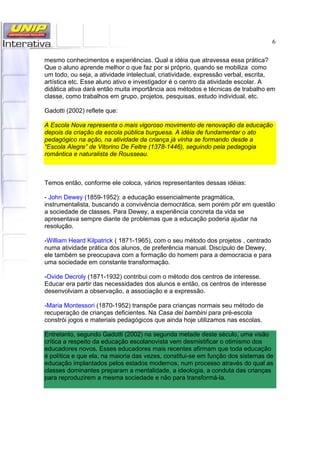 6
mesmo conhecimentos e experiências. Qual a idéia que atravessa essa prática?
Que o aluno aprende melhor o que faz por si próprio, quando se mobiliza como
um todo, ou seja, a atividade intelectual, criatividade, expressão verbal, escrita,
artística etc. Esse aluno ativo e investigador é o centro da atividade escolar. A
didática ativa dará então muita importância aos métodos e técnicas de trabalho em
classe, como trabalhos em grupo, projetos, pesquisas, estudo individual, etc.
Gadotti (2002) reflete que:
A Escola Nova representa o mais vigoroso movimento de renovação da educação
depois da criação da escola pública burguesa. A idéia de fundamentar o ato
pedagógico na ação, na atividade da criança já vinha se formando desde a
“Escola Alegre” de Vitorino De Feltre (1378-1446), seguindo pela pedagogia
romântica e naturalista de Rousseau.
Temos então, conforme ele coloca, vários representantes dessas idéias:
- John Dewey (1859-1952): a educação essencialmente pragmática,
instrumentalista, buscando a convivência democrática, sem porém pôr em questão
a sociedade de classes. Para Dewey, a experiência concreta da vida se
apresentava sempre diante de problemas que a educação poderia ajudar na
resolução.
-William Heard Kilpatrick ( 1871-1965), com o seu método dos projetos , centrado
numa atividade prática dos alunos, de preferência manual. Discípulo de Dewey,
ele também se preocupava com a formação do homem para a democracia e para
uma sociedade em constante transformação.
-Ovide Decroly (1871-1932) contribui com o método dos centros de interesse.
Educar era partir das necessidades dos alunos e então, os centros de interesse
desenvolviam a observação, a associação e a expressão.
-Maria Montessori (1870-1952) transpõe para crianças normais seu método de
recuperação de crianças deficientes. Na Casa dei bambini para pré-escola
constrói jogos e materiais pedagógicos que ainda hoje utilizamos nas escolas.
Entretanto, segundo Gadotti (2002) na segunda metade deste século, uma visão
crítica a respeito da educação escolanovista vem desmistificar o otimismo dos
educadores novos. Esses educadores mais recentes afirmam que toda educação
é política e que ela, na maioria das vezes, constitui-se em função dos sistemas de
educação implantados pelos estados modernos, num processo através do qual as
classes dominantes preparam a mentalidade, a ideologia, a conduta das crianças
para reproduzirem a mesma sociedade e não para transformá-la.
 