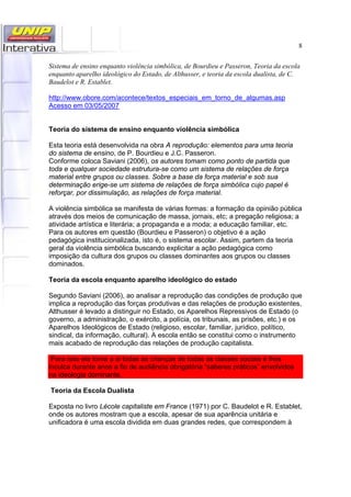 8
Sistema de ensino enquanto violência simbólica, de Bourdieu e Passeron, Teoria da escola
enquanto aparelho ideológico do Estado, de Althusser, e teoria da escola dualista, de C.
Baudelot e R. Establet.
http://www.obore.com/acontece/textos_especiais_em_torno_de_algumas.asp
Acesso em 03/05/2007
Teoria do sistema de ensino enquanto violência simbólica
Esta teoria está desenvolvida na obra A reprodução: elementos para uma teoria
do sistema de ensino, de P. Bourdieu e J.C. Passeron.
Conforme coloca Saviani (2006), os autores tomam como ponto de partida que
toda e qualquer sociedade estrutura-se como um sistema de relações de força
material entre grupos ou classes. Sobre a base da força material e sob sua
determinação erige-se um sistema de relações de força simbólica cujo papel é
reforçar, por dissimulação, as relações de força material.
A violência simbólica se manifesta de várias formas: a formação da opinião pública
através dos meios de comunicação de massa, jornais, etc; a pregação religiosa; a
atividade artística e literária; a propaganda e a moda; a educação familiar, etc.
Para os autores em questão (Bourdieu e Passeron) o objetivo é a ação
pedagógica institucionalizada, isto é, o sistema escolar. Assim, partem da teoria
geral da violência simbólica buscando explicitar a ação pedagógica como
imposição da cultura dos grupos ou classes dominantes aos grupos ou classes
dominados.
Teoria da escola enquanto aparelho ideológico do estado
Segundo Saviani (2006), ao analisar a reprodução das condições de produção que
implica a reprodução das forças produtivas e das relações de produção existentes,
Althusser é levado a distinguir no Estado, os Aparelhos Repressivos de Estado (o
governo, a administração, o exército, a polícia, os tribunais, as prisões, etc.) e os
Aparelhos Ideológicos de Estado (religioso, escolar, familiar, jurídico, político,
sindical, da informação, cultural). A escola então se constitui como o instrumento
mais acabado de reprodução das relações de produção capitalista.
Para isso ela toma a si todas as crianças de todas as classes sociais e lhes
inculca durante anos a fio de audiência obrigatória “saberes práticos” envolvidos
na ideologia dominante.
Teoria da Escola Dualista
Exposta no livro Lécole capitaliste em France (1971) por C. Baudelot e R. Establet,
onde os autores mostram que a escola, apesar de sua aparência unitária e
unificadora é uma escola dividida em duas grandes redes, que correspondem à
 