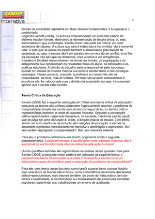 9
divisão da sociedade capitalista em duas classes fundamentais: a burguesia e o
proletariado.
Segundo Gadotti (2006), os autores empreenderam um profundo estudo do
sistema escolar francês, destruindo a representação de escola única, ou seja,
demonstraram que a chamada “escola única” não pode ser “única” em uma
sociedade de classes. A cultura que nela é elaborada e transmitida não é somente
uma, e tudo que se passa na escola também é atravessado pela divisão da
sociedade, ou seja, a escola não é um paraíso em um mundo de conflito, e os fins
da educação não são apenas diferentes, mas opostos e até antagônicos.
Baudelot e Establet desenvolveram os temas da divisão, da segregação e do
antagonismo que condicionam os resultados finais do aluno, os conteúdos e as
práticas escolares. A divisão do trabalho seria a responsável pelo insucesso
escolar em massa da imensa maioria que inicia a escolaridade e não consegue
prosseguir. Nesse contexto, a escola, o professor e o aluno não são os
responsáveis, os réus, mas as vítimas. Por isso não se pode compreender a
escola se não for relacionada com a divisão da sociedade, ou seja, é impossível
ignorar que a escola está dividida.
Teoria Crítica da Educação
Saviani (2006) faz a seguinte colocação em “Para uma teoria crítica da educação”:
enquanto as teorias não-críticas pretendem ingenuamente resolver o problema da
marginalidade através da escola sem jamais conseguir êxito, as teorias crítico-
reprodutivistas explicam a razão do suposto fracasso. Segundo a concepção
crítico-reprodutivista o aparente fracasso é, na verdade, o êxito da escola; aquilo
que se julga ser uma disfunção é, antes, a função própria da escola. Com efeito,
sendo um instrumento de reprodução das relações de produção, a escola na
sociedade capitalista necessariamente reproduz a dominação e exploração. Daí
seu caráter segregador e marginalizador. Daí, sua natureza seletiva.
Para ele, o problema permanece em aberto, originando então o seguinte
questionamento: é possível encarar a escola como uma realidade histórica, isto é
suscetível de ser transformada intencionalmente pela ação humana?
Outras questões também são significativas na análise dessa questão, mas para
Saviani (2006) a pergunta maior poderia ser colocada da seguinte forma: é
possível uma teoria da educação que capte criticamente a escola como um
instrumento capaz de contribuir para a superação do problema da marginalidade?
Para ele, uma teoria desse tipo teria como tarefa superar tanto o poder ilusório
que caracteriza as teorias não-críticas, como a impotência decorrente das teorias
crítico-reprodutivistas, mas trata-se também, do ponto de vista prático, de lutar
contra a seletividade, a discriminação e o rebaixamento do ensino nas camadas
populares, garantindo aos trabalhadores um ensino de qualidade.
 