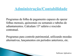 Software Aplicativo Administração/Contabilidade Programas de folha de pagamento capazes de operar folhas mensais, quinzenais ou semanais e tabelas de adiantamentos. Calculam 13º salário e rescisão contratual. Programas para controle patrimonial, utilizando moedas alternativas, lançamentos em períodos anteriores, etc.  
