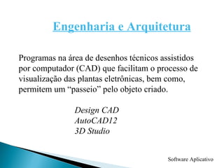 Software Aplicativo Engenharia e Arquitetura Programas na área de desenhos técnicos assistidos  por computador (CAD) que facilitam o processo de  visualização das plantas eletrônicas, bem como, permitem um “passeio” pelo objeto criado. Design CAD AutoCAD12 3D Studio 
