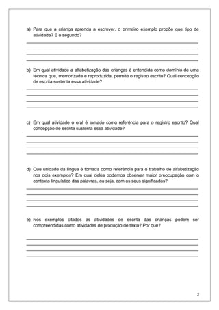 a) Para que a criança aprenda a escrever, o primeiro exemplo propõe que tipo de
atividade? E o segundo?
______________________________________________________________________
______________________________________________________________________
______________________________________________________________________
______________________________________________________________________
b) Em qual atividade a alfabetização das crianças é entendida como domínio de uma
técnica que, memorizada e reproduzida, permite o registro escrito? Qual concepção
de escrita sustenta essa atividade?
______________________________________________________________________
______________________________________________________________________
______________________________________________________________________
______________________________________________________________________
c) Em qual atividade o oral é tomado como referência para o registro escrito? Qual
concepção de escrita sustenta essa atividade?
______________________________________________________________________
______________________________________________________________________
______________________________________________________________________
______________________________________________________________________
d) Que unidade da língua é tomada como referência para o trabalho de alfabetização
nos dois exemplos? Em qual deles podemos observar maior preocupação com o
contexto linguístico das palavras, ou seja, com os seus significados?
______________________________________________________________________
______________________________________________________________________
______________________________________________________________________
______________________________________________________________________
e) Nos exemplos citados as atividades de escrita das crianças podem ser
compreendidas como atividades de produção de texto? Por quê?
______________________________________________________________________
______________________________________________________________________
______________________________________________________________________
______________________________________________________________________
2
 