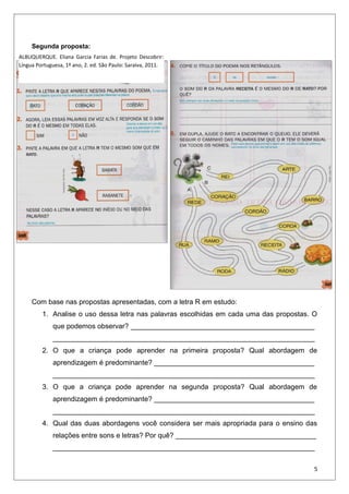 Segunda proposta:
Com base nas propostas apresentadas, com a letra R em estudo:
1. Analise o uso dessa letra nas palavras escolhidas em cada uma das propostas. O
que podemos observar? _______________________________________________
___________________________________________________________________
2. O que a criança pode aprender na primeira proposta? Qual abordagem de
aprendizagem é predominante? _________________________________________
___________________________________________________________________
3. O que a criança pode aprender na segunda proposta? Qual abordagem de
aprendizagem é predominante? _________________________________________
___________________________________________________________________
4. Qual das duas abordagens você considera ser mais apropriada para o ensino das
relações entre sons e letras? Por quê? ____________________________________
___________________________________________________________________
5
ALBUQUERQUE. Eliana Garcia Farias de. Projeto Descobrir:
Língua Portuguesa, 1º ano, 2. ed. São Paulo: Saraiva, 2011.
 