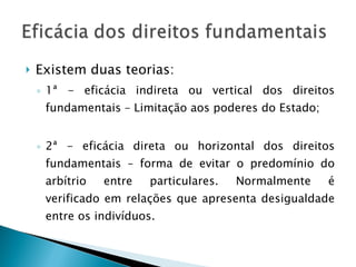 Existem duas teorias: 1ª - eficácia indireta ou vertical dos direitos fundamentais – Limitação aos poderes do Estado; 2ª - eficácia direta ou horizontal dos direitos fundamentais – forma de evitar o predomínio do arbítrio entre particulares. Normalmente é verificado em relações que apresenta desigualdade entre os indivíduos. 