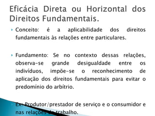 Conceito: é a aplicabilidade dos direitos fundamentais às relações entre particulares. Fundamento: Se no contexto dessas relações, observa-se grande desigualdade entre os indivíduos, impõe-se o reconhecimento de aplicação dos direitos fundamentais para evitar o predomínio do arbítrio. Ex: Produtor/prestador de serviço e o consumidor e nas relações de trabalho. 