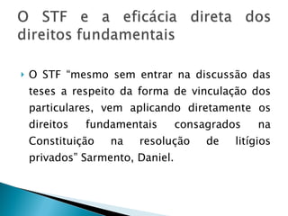 O STF “mesmo sem entrar na discussão das teses a respeito da forma de vinculação dos particulares, vem aplicando diretamente os direitos fundamentais consagrados na Constituição na resolução de litígios privados” Sarmento, Daniel. 