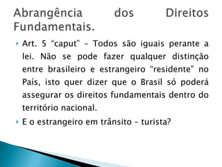 Art. 5 “caput” – Todos são iguais perante a lei. Não se pode fazer qualquer distinção entre brasileiro e estrangeiro “residente” no País, isto quer dizer que o Brasil só poderá assegurar os direitos fundamentais dentro do território nacional. E o estrangeiro em trânsito – turista? 