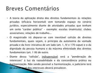 A teoria da aplicação direta dos direitos fundamentais às relações privadas (eficácia horizontal) vem tomando espaço no cenário jurídico, especialmente diante de atividades privadas que tenham um certo “caráter público” – exemplo: escolas (matricula); clubes associativos; relações de trabalho... O magistrado irá deparar-se com inevitável colisão de direitos fundamentais, quais sejam, o principio da autonomia da vontade privada e da livre-iniciativa de um lado (art. 1, IV e 170 caput) e o da dignidade da pessoa humana e da máxima efetividade dos direitos fundamentais (art. 1 III) de outro. Diante dessa “colisão”,  indispensável  será a “ponderação de interesses” à luz da razoabilidade e da concordância prática ou harmonização. Não sendo possível a harmonização, o judiciário terá de avaliar qual dos interesses deverá prevalecer. 