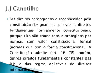 “ os direitos consagrados e reconhecidos pela constituição designam-se, por vezes, direitos fundamentais formalmente constitucionais, porque eles são enunciados e protegidos por normas com valor constitucional formal (normas que tem a forma constitucional). A Constituição admite (art. 16 CP), porém, outros direitos fundamentais constantes das leis e das regras aplicáveis de direitos internacional.” 