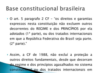 O art. 5 paragrafo 2 CF – “os direitos e garantias expressos nesta constituição não excluem outros decorrentes do REGIME e dos PRINCÍPIOS por ela adotados (1ª parte), ou dos tratados internacionais em que a República Federativa do Brasil seja parte. (2ª parte).” Assim, a CF de 1988, não excluí a proteção a outros direitos fundamentais, desde que decorram do regime e dos princípios agasalhados no sistema constitucional ou dos tratados internacionais em que o Brasil seja signatário.  