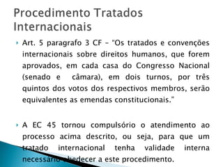 Art. 5 paragrafo 3 CF – “Os tratados e convenções internacionais sobre direitos humanos, que forem aprovados, em cada casa do Congresso Nacional (senado e  câmara), em dois turnos, por três quintos dos votos dos respectivos membros, serão equivalentes as emendas constitucionais.” A EC 45 tornou compulsório o atendimento ao processo acima descrito, ou seja, para que um tratado internacional tenha validade interna necessário obedecer a este procedimento. 