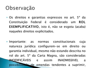 Os direitos e garantias expressos no art. 5º da Constituição Federal é considerado um  ROL EXEMPLIFICATIVO , isto é, não se esgota (acaba) naqueles direitos explicitados. Importante: as normas constitucionais cuja natureza jurídica configurem-se em direito ou garantia individual, mesmo não estando descrita no rol do art. 5º da Carta Magna, são consideradas IMODIFICÁVEIS e assim INADMISSIVEL a possibilidade de emendas tendentes a suprimir, total ou parcialmente – art. 60 parágrafo 4º, IV. 