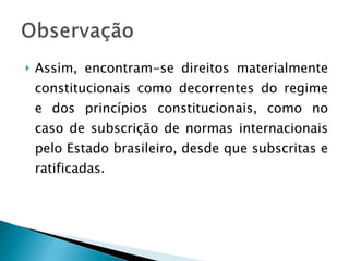 Assim, encontram-se direitos materialmente constitucionais como decorrentes do regime e dos princípios constitucionais, como no caso de subscrição de normas internacionais pelo Estado brasileiro, desde que subscritas e ratificadas. 