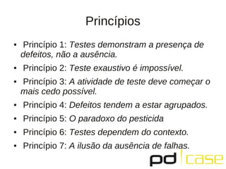 Princípios
●    Princípio 1: Testes demonstram a presença de
    defeitos, não a ausência.
●   Princípio 2: Teste exaustivo é impossível.
●   Princípio 3: A atividade de teste deve começar o
    mais cedo possível.
●   Princípio 4: Defeitos tendem a estar agrupados.
●   Princípio 5: O paradoxo do pesticida
●   Princípio 6: Testes dependem do contexto.
●   Princípio 7: A ilusão da ausência de falhas.
 