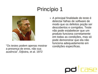 Princípio 1
                                   ●   A principal finalidade do teste é
                                       detectar falhas de software de
                                       modo que os defeitos poção ser
                                       descobertos e corrigidos. Teste
                                       não pode estabelecer que um
                                       produto funciona corretamente
                                       em todas as condições, mas só
                                       pode demonstrar que ela não
                                       funciona adequadamente em
"Os testes podem apenas mostrar        condições específicas.
a presença de erros, não sua
ausência", Dijkstra, et al. 1972
 