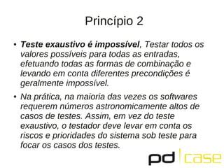 Princípio 2
●   Teste exaustivo é impossível, Testar todos os
    valores possíveis para todas as entradas,
    efetuando todas as formas de combinação e
    levando em conta diferentes precondições é
    geralmente impossível.
●   Na prática, na maioria das vezes os softwares
    requerem números astronomicamente altos de
    casos de testes. Assim, em vez do teste
    exaustivo, o testador deve levar em conta os
    riscos e prioridades do sistema sob teste para
    focar os casos dos testes.
 