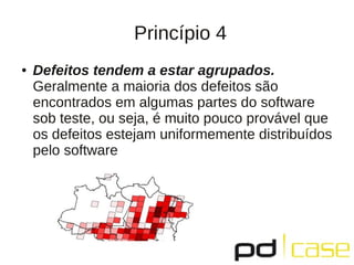 Princípio 4
●   Defeitos tendem a estar agrupados.
    Geralmente a maioria dos defeitos são
    encontrados em algumas partes do software
    sob teste, ou seja, é muito pouco provável que
    os defeitos estejam uniformemente distribuídos
    pelo software
 