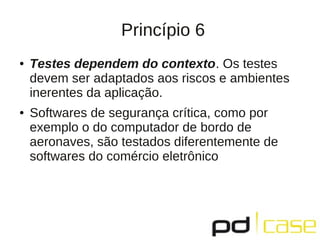 Princípio 6
●   Testes dependem do contexto. Os testes
    devem ser adaptados aos riscos e ambientes
    inerentes da aplicação.
●   Softwares de segurança crítica, como por
    exemplo o do computador de bordo de
    aeronaves, são testados diferentemente de
    softwares do comércio eletrônico
 
